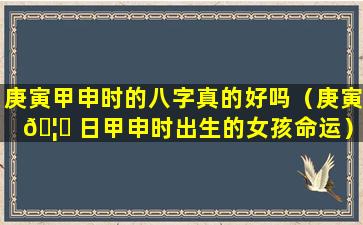 庚寅甲申时的八字真的好吗（庚寅 🦆 日甲申时出生的女孩命运）